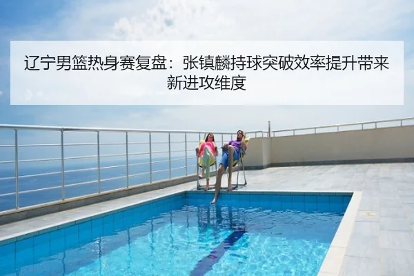 辽宁男篮热身赛复盘：张镇麟持球突破效率提升带来新进攻维度