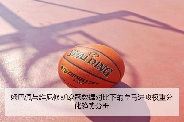 姆巴佩与维尼修斯欧冠数据对比下的皇马进攻权重分化趋势分析