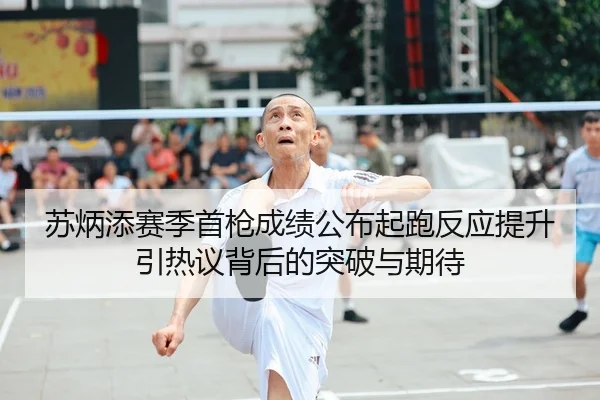 苏炳添赛季首枪成绩公布起跑反应提升引热议背后的突破与期待